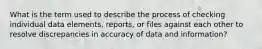 What is the term used to describe the process of checking individual data elements, reports, or files against each other to resolve discrepancies in accuracy of data and information?