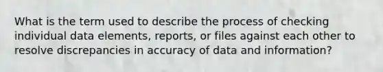 What is the term used to describe the process of checking individual data elements, reports, or files against each other to resolve discrepancies in accuracy of data and information?