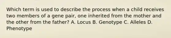 Which term is used to describe the process when a child receives two members of a gene pair, one inherited from the mother and the other from the father? A. Locus B. Genotype C. Alleles D. Phenotype