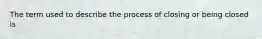 The term used to describe the process of closing or being closed is