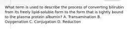 What term is used to describe the process of converting bilirubin from its freely lipid-soluble form to the form that is tightly bound to the plasma protein albumin? A. Transamination B. Oxygenation C. Conjugation D. Reduction