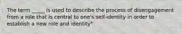 The term _____ is used to describe the process of disengagement from a role that is central to one's self-identity in order to establish a new role and identity"