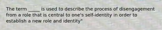 The term _____ is used to describe the process of disengagement from a role that is central to one's self-identity in order to establish a new role and identity"