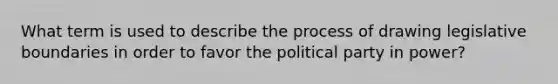 What term is used to describe the process of drawing legislative boundaries in order to favor the political party in power?