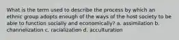 What is the term used to describe the process by which an ethnic group adopts enough of the ways of the host society to be able to function socially and economically? a. assimilation b. channelization c. racialization d. acculturation