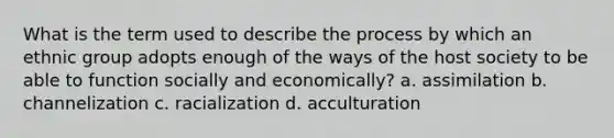 What is the term used to describe the process by which an ethnic group adopts enough of the ways of the host society to be able to function socially and economically? a. assimilation b. channelization c. racialization d. acculturation