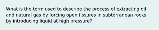 What is the term used to describe the process of extracting oil and natural gas by forcing open fissures in subterranean rocks by introducing liquid at high pressure?