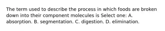 The term used to describe the process in which foods are broken down into their component molecules is Select one: A. absorption. B. segmentation. C. digestion. D. elimination.