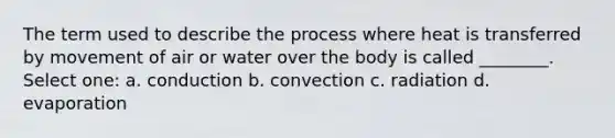 The term used to describe the process where heat is transferred by movement of air or water over the body is called ________. Select one: a. conduction b. convection c. radiation d. evaporation