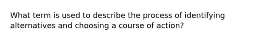 What term is used to describe the process of identifying alternatives and choosing a course of action?