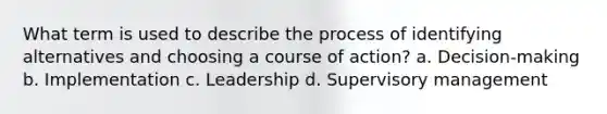 What term is used to describe the process of identifying alternatives and choosing a course of action? a. Decision-making b. Implementation c. Leadership d. Supervisory management