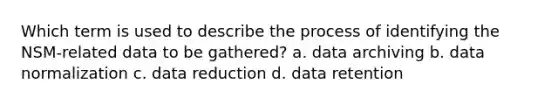 Which term is used to describe the process of identifying the NSM-related data to be gathered? a. data archiving b. data normalization c. data reduction d. data retention