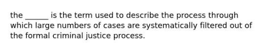 the ______ is the term used to describe the process through which large numbers of cases are systematically filtered out of the formal criminal justice process.