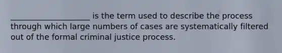 ____________________ is the term used to describe the process through which large numbers of cases are systematically filtered out of the formal criminal justice process.