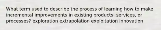 What term used to describe the process of learning how to make incremental improvements in existing products, services, or processes? exploration extrapolation exploitation innovation