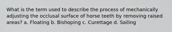 What is the term used to describe the process of mechanically adjusting the occlusal surface of horse teeth by removing raised areas? a. Floating b. Bishoping c. Curettage d. Sailing