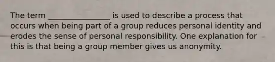 The term ________________ is used to describe a process that occurs when being part of a group reduces personal identity and erodes the sense of personal responsibility. One explanation for this is that being a group member gives us anonymity.