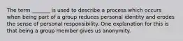 The term _______ is used to describe a process which occurs when being part of a group reduces personal identity and erodes the sense of personal responsibility. One explanation for this is that being a group member gives us anonymity.