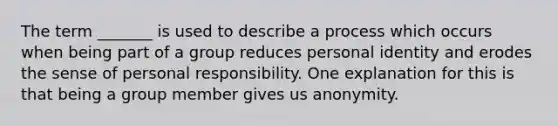 The term _______ is used to describe a process which occurs when being part of a group reduces personal identity and erodes the sense of personal responsibility. One explanation for this is that being a group member gives us anonymity.