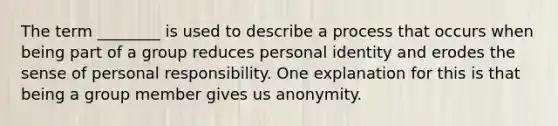 The term ________ is used to describe a process that occurs when being part of a group reduces personal identity and erodes the sense of personal responsibility. One explanation for this is that being a group member gives us anonymity.