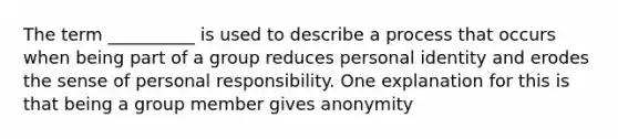 The term __________ is used to describe a process that occurs when being part of a group reduces personal identity and erodes the sense of personal responsibility. One explanation for this is that being a group member gives anonymity