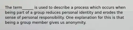 The term______ is used to describe a process which occurs when being part of a group reduces personal identity and erodes the sense of personal responsibility. One explanation for this is that being a group member gives us anonymity.