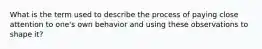 What is the term used to describe the process of paying close attention to one's own behavior and using these observations to shape it?