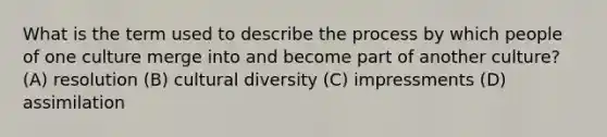 What is the term used to describe the process by which people of one culture merge into and become part of another culture? (A) resolution (B) cultural diversity (C) impressments (D) assimilation