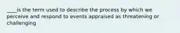 ____is the term used to describe the process by which we perceive and respond to events appraised as threatening or challenging