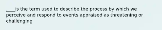 ____is the term used to describe the process by which we perceive and respond to events appraised as threatening or challenging