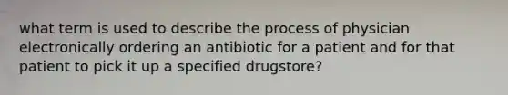 what term is used to describe the process of physician electronically ordering an antibiotic for a patient and for that patient to pick it up a specified drugstore?