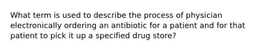 What term is used to describe the process of physician electronically ordering an antibiotic for a patient and for that patient to pick it up a specified drug store?