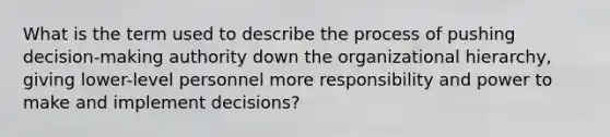 What is the term used to describe the process of pushing decision-making authority down the organizational hierarchy, giving lower-level personnel more responsibility and power to make and implement decisions?