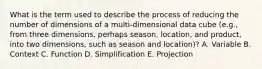 What is the term used to describe the process of reducing the number of dimensions of a multi-dimensional data cube (e.g., from three dimensions, perhaps season, location, and product, into two dimensions, such as season and location)? A. Variable B. Context C. Function D. Simplification E. Projection