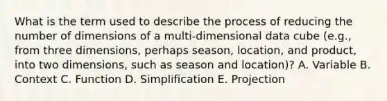 What is the term used to describe the process of reducing the number of dimensions of a multi-dimensional data cube (e.g., from three dimensions, perhaps season, location, and product, into two dimensions, such as season and location)? A. Variable B. Context C. Function D. Simplification E. Projection