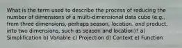 What is the term used to describe the process of reducing the number of dimensions of a multi-dimensional data cube (e.g., from three dimensions, perhaps season, location, and product, into two dimensions, such as season and location)? a) Simplification b) Variable c) Projection d) Context e) Function