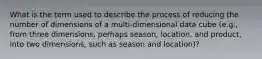 What is the term used to describe the process of reducing the number of dimensions of a multi-dimensional data cube (e.g., from three dimensions, perhaps season, location, and product, into two dimensions, such as season and location)?