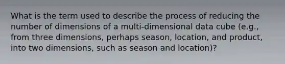 What is the term used to describe the process of reducing the number of dimensions of a multi-dimensional data cube (e.g., from three dimensions, perhaps season, location, and product, into two dimensions, such as season and location)?