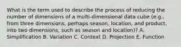 What is the term used to describe the process of reducing the number of dimensions of a multi-dimensional data cube (e.g., from three dimensions, perhaps season, location, and product, into two dimensions, such as season and location)? A. Simplification B. Variation C. Context D. Projection E. Function