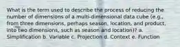 What is the term used to describe the process of reducing the number of dimensions of a multi-dimensional data cube (e.g., from three dimensions, perhaps season, location, and product, into two dimensions, such as season and location)? a. Simplification b. Variable c. Projection d. Context e. Function