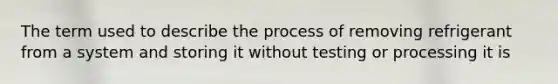 The term used to describe the process of removing refrigerant from a system and storing it without testing or processing it is