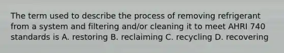 The term used to describe the process of removing refrigerant from a system and filtering and/or cleaning it to meet AHRI 740 standards is A. restoring B. reclaiming C. recycling D. recovering