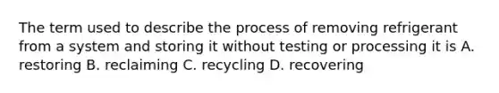 The term used to describe the process of removing refrigerant from a system and storing it without testing or processing it is A. restoring B. reclaiming C. recycling D. recovering