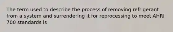 The term used to describe the process of removing refrigerant from a system and surrendering it for reprocessing to meet AHRI 700 standards is