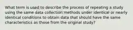 What term is used to describe the process of repeating a study using the same data collection methods under identical or nearly identical conditions to obtain data that should have the same characteristics as those from the original study?