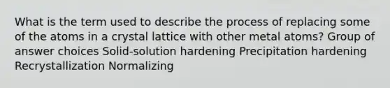 ​What is the term used to describe the process of replacing some of the atoms in a crystal lattice with other metal atoms? Group of answer choices ​Solid-solution hardening ​Precipitation hardening ​Recrystallization ​Normalizing