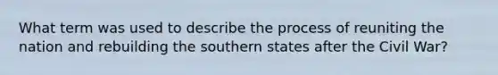 What term was used to describe the process of reuniting the nation and rebuilding the southern states after the Civil War?