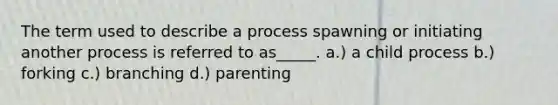 The term used to describe a process spawning or initiating another process is referred to as_____. a.) a child process b.) forking c.) branching d.) parenting