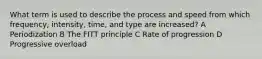 What term is used to describe the process and speed from which frequency, intensity, time, and type are increased? A Periodization B The FITT principle C Rate of progression D Progressive overload