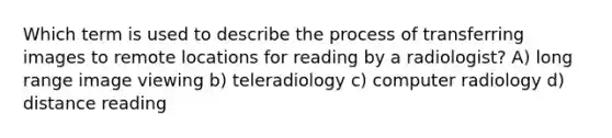 Which term is used to describe the process of transferring images to remote locations for reading by a radiologist? A) long range image viewing b) teleradiology c) computer radiology d) distance reading